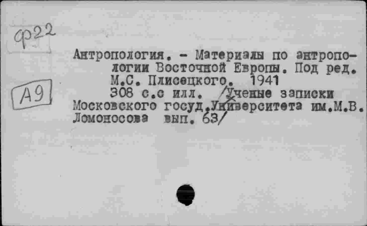 ﻿цэа2-
/а9
Антропология. - Материалы по антропологии Восточной Европы. Под ред. М.С. Плисецкого. 1941 308 с.с илл. Ученые записки
Московского госуд,Университета им.М.В Ломоносова вып. 63/